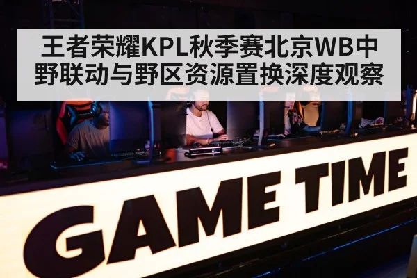 王者荣耀KPL秋季赛北京WB中野联动与野区资源置换深度观察